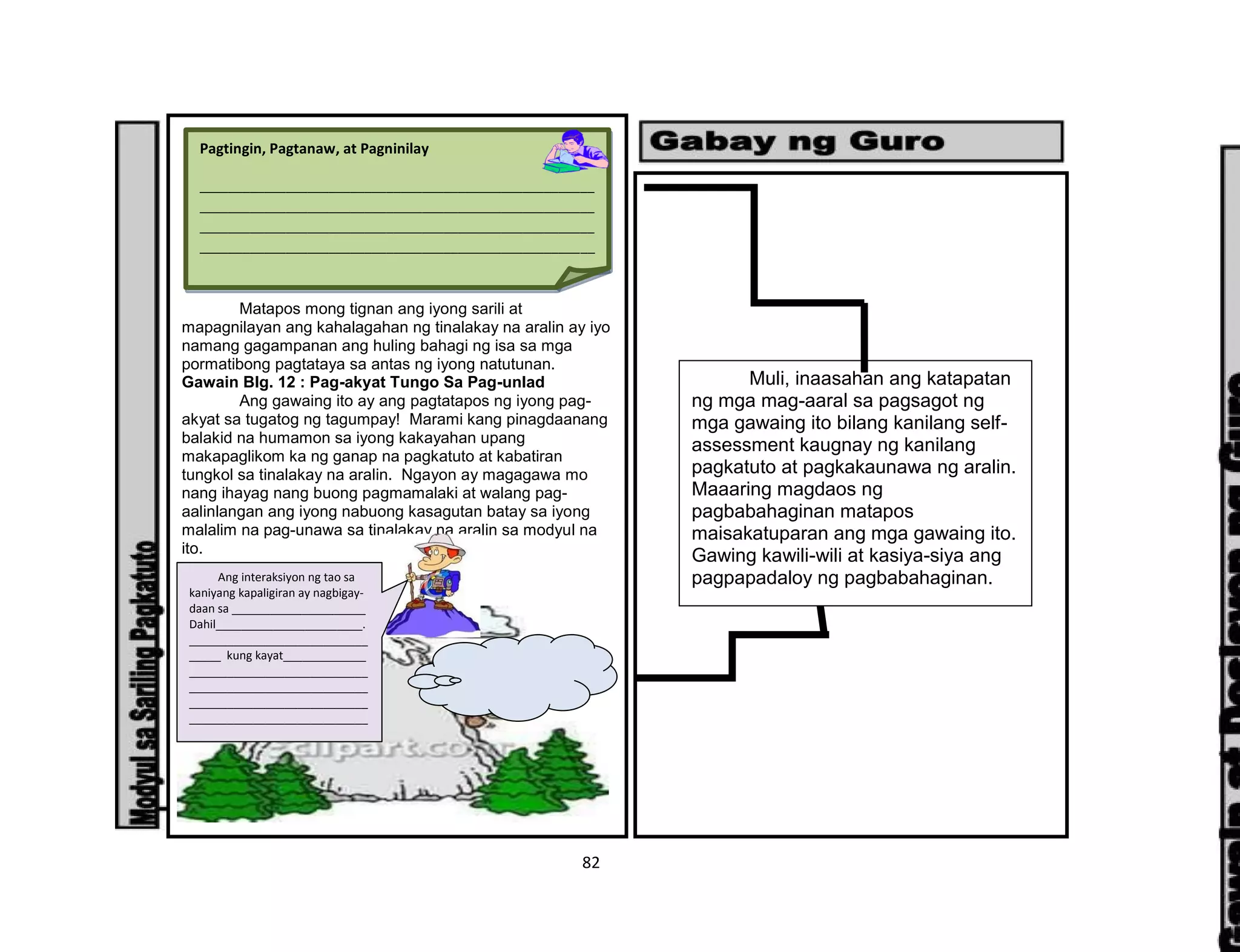 82
Matapos mong tignan ang iyong sarili at
mapagnilayan ang kahalagahan ng tinalakay na aralin ay iyo
namang gagampanan ang huling bahagi ng isa sa mga
pormatibong pagtataya sa antas ng iyong natutunan.
Gawain Blg. 12 : Pag-akyat Tungo Sa Pag-unlad
Ang gawaing ito ay ang pagtatapos ng iyong pag-
akyat sa tugatog ng tagumpay! Marami kang pinagdaanang
balakid na humamon sa iyong kakayahan upang
makapaglikom ka ng ganap na pagkatuto at kabatiran
tungkol sa tinalakay na aralin. Ngayon ay magagawa mo
nang ihayag nang buong pagmamalaki at walang pag-
aalinlangan ang iyong nabuong kasagutan batay sa iyong
malalim na pag-unawa sa tinalakay na aralin sa modyul na
ito.
Pagtingin, Pagtanaw, at Pagninilay
_______________________________________________________
_______________________________________________________
_______________________________________________________
_______________________________________________________
_______________________________________________________
_______________________________________________________
_______________________________________________________
_______________________________________________________
_______________________________________________________
_______________________________________________________
_______________________________________________________
_______________________________________________________
_______________________________________________________
_______________________________________________________
_______________________________________________________
_______________________________________________________
_______________________________________________________
_______________________________________________________
_______________________________________________________
_______________________________________________________
_______________________________________________________
_______________________________________________________
_______________________________________________________
_______________________________________________________
_______________________________________________________
_______________________________________________________
_______________________________________________________
_______________________________________________________
_______________________________________________________
_______________________________________________________
_______________________________________________________
_______________________________________________________
_______________________________________________________
_______________________________________________________
_______________________________________________________
_______________________________________________________
___
Ang interaksiyon ng tao sa
kaniyang kapaligiran ay nagbigay-
daan sa _____________________
Dahil_______________________.
____________________________
_____ kung kayat_____________
____________________________
____________________________
____________________________
____________________________
Muli, inaasahan ang katapatan
ng mga mag-aaral sa pagsagot ng
mga gawaing ito bilang kanilang self-
assessment kaugnay ng kanilang
pagkatuto at pagkakaunawa ng aralin.
Maaaring magdaos ng
pagbabahaginan matapos
maisakatuparan ang mga gawaing ito.
Gawing kawili-wili at kasiya-siya ang
pagpapadaloy ng pagbabahaginan.
 
