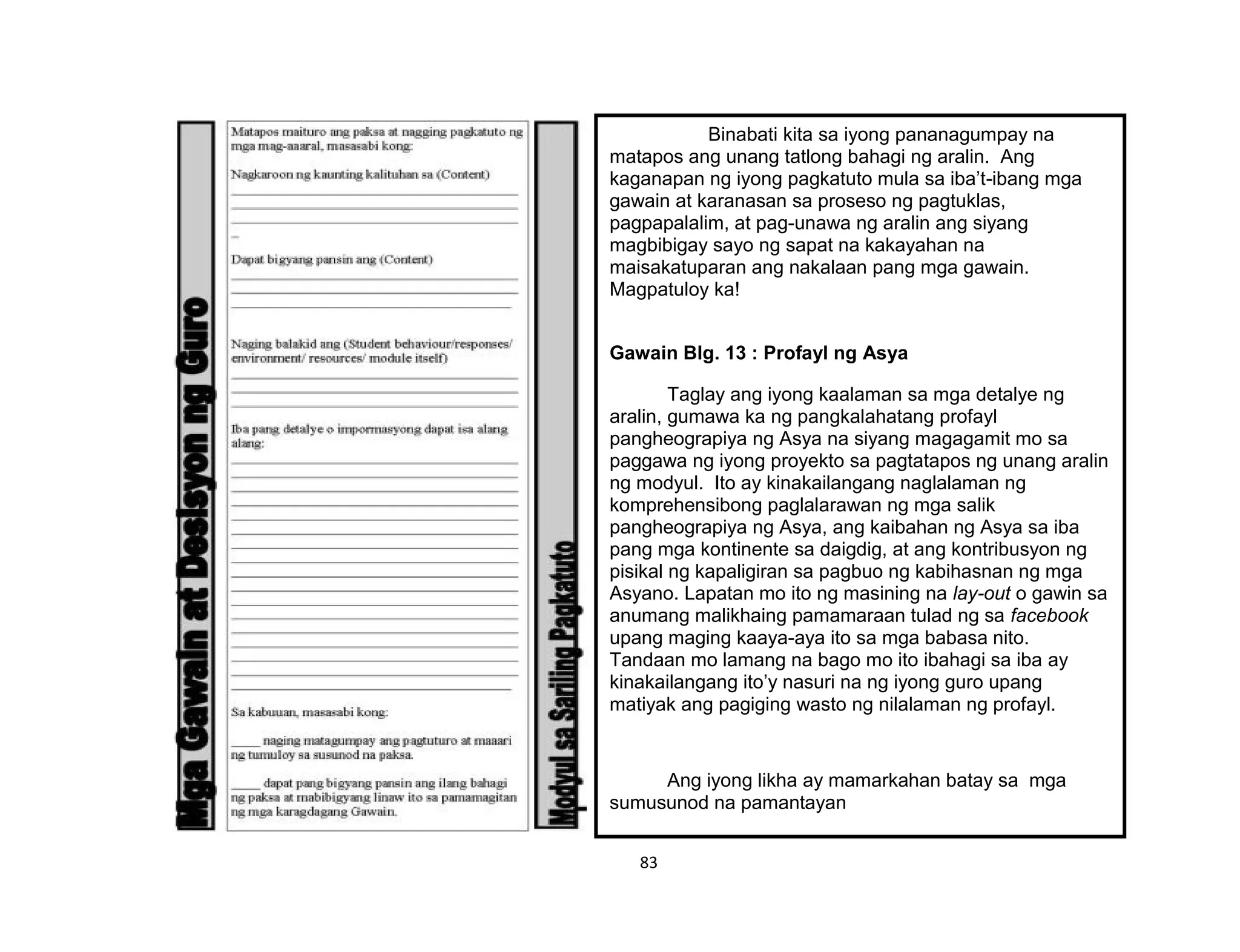 83
Binabati kita sa iyong pananagumpay na
matapos ang unang tatlong bahagi ng aralin. Ang
kaganapan ng iyong pagkatuto mula sa iba’t-ibang mga
gawain at karanasan sa proseso ng pagtuklas,
pagpapalalim, at pag-unawa ng aralin ang siyang
magbibigay sayo ng sapat na kakayahan na
maisakatuparan ang nakalaan pang mga gawain.
Magpatuloy ka!
Gawain Blg. 13 : Profayl ng Asya
Taglay ang iyong kaalaman sa mga detalye ng
aralin, gumawa ka ng pangkalahatang profayl
pangheograpiya ng Asya na siyang magagamit mo sa
paggawa ng iyong proyekto sa pagtatapos ng unang aralin
ng modyul. Ito ay kinakailangang naglalaman ng
komprehensibong paglalarawan ng mga salik
pangheograpiya ng Asya, ang kaibahan ng Asya sa iba
pang mga kontinente sa daigdig, at ang kontribusyon ng
pisikal ng kapaligiran sa pagbuo ng kabihasnan ng mga
Asyano. Lapatan mo ito ng masining na lay-out o gawin sa
anumang malikhaing pamamaraan tulad ng sa facebook
upang maging kaaya-aya ito sa mga babasa nito.
Tandaan mo lamang na bago mo ito ibahagi sa iba ay
kinakailangang ito’y nasuri na ng iyong guro upang
matiyak ang pagiging wasto ng nilalaman ng profayl.
Ang iyong likha ay mamarkahan batay sa mga
sumusunod na pamantayan
 