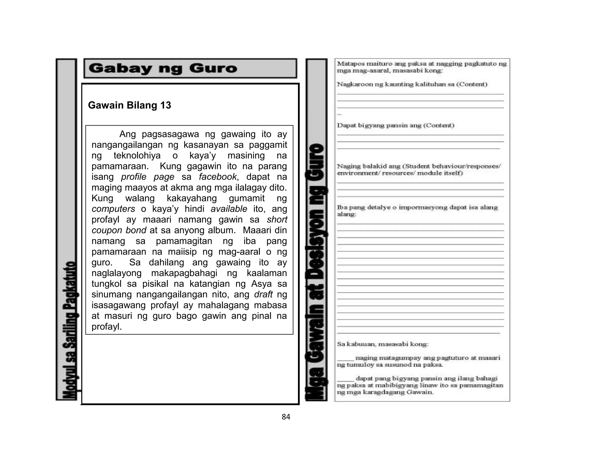 84
Gawain Bilang 13
Ang pagsasagawa ng gawaing ito ay
nangangailangan ng kasanayan sa paggamit
ng teknolohiya o kaya’y masining na
pamamaraan. Kung gagawin ito na parang
isang profile page sa facebook, dapat na
maging maayos at akma ang mga ilalagay dito.
Kung walang kakayahang gumamit ng
computers o kaya’y hindi available ito, ang
profayl ay maaari namang gawin sa short
coupon bond at sa anyong album. Maaari din
namang sa pamamagitan ng iba pang
pamamaraan na maiisip ng mag-aaral o ng
guro. Sa dahilang ang gawaing ito ay
naglalayong makapagbahagi ng kaalaman
tungkol sa pisikal na katangian ng Asya sa
sinumang nangangailangan nito, ang draft ng
isasagawang profayl ay mahalagang mabasa
at masuri ng guro bago gawin ang pinal na
profayl.
 