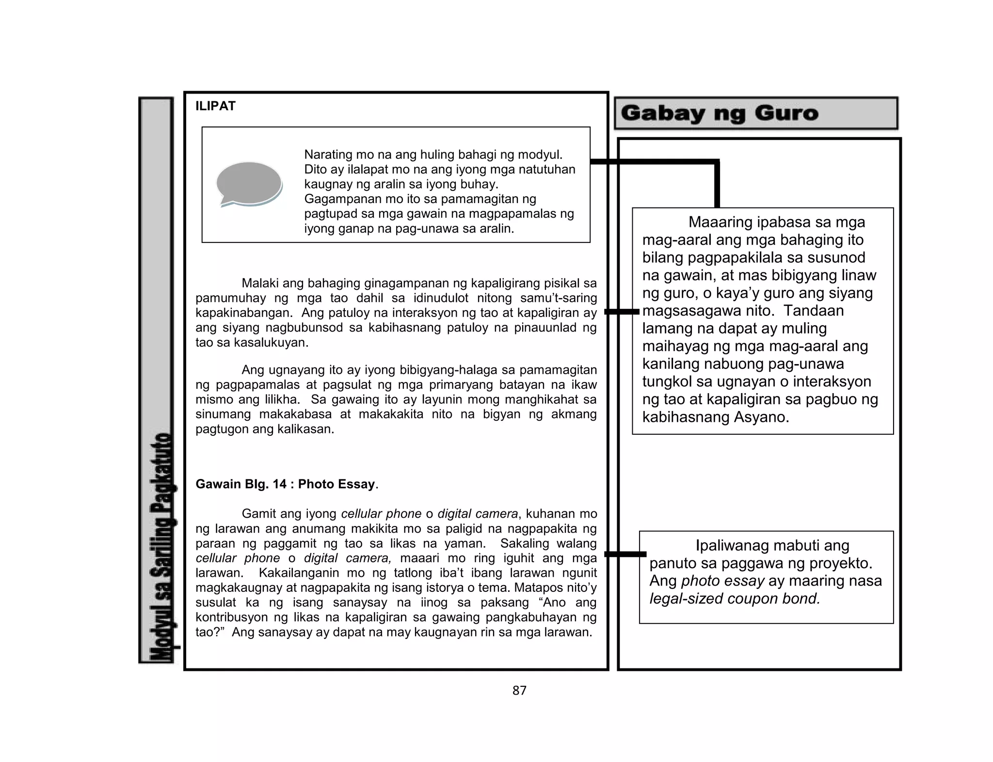 87
ILIPAT
Malaki ang bahaging ginagampanan ng kapaligirang pisikal sa
pamumuhay ng mga tao dahil sa idinudulot nitong samu’t-saring
kapakinabangan. Ang patuloy na interaksyon ng tao at kapaligiran ay
ang siyang nagbubunsod sa kabihasnang patuloy na pinauunlad ng
tao sa kasalukuyan.
Ang ugnayang ito ay iyong bibigyang-halaga sa pamamagitan
ng pagpapamalas at pagsulat ng mga primaryang batayan na ikaw
mismo ang lilikha. Sa gawaing ito ay layunin mong manghikahat sa
sinumang makakabasa at makakakita nito na bigyan ng akmang
pagtugon ang kalikasan.
Gawain Blg. 14 : Photo Essay.
Gamit ang iyong cellular phone o digital camera, kuhanan mo
ng larawan ang anumang makikita mo sa paligid na nagpapakita ng
paraan ng paggamit ng tao sa likas na yaman. Sakaling walang
cellular phone o digital camera, maaari mo ring iguhit ang mga
larawan. Kakailanganin mo ng tatlong iba’t ibang larawan ngunit
magkakaugnay at nagpapakita ng isang istorya o tema. Matapos nito’y
susulat ka ng isang sanaysay na iinog sa paksang “Ano ang
kontribusyon ng likas na kapaligiran sa gawaing pangkabuhayan ng
tao?” Ang sanaysay ay dapat na may kaugnayan rin sa mga larawan.
Narating mo na ang huling bahagi ng modyul.
Dito ay ilalapat mo na ang iyong mga natutuhan
kaugnay ng aralin sa iyong buhay.
Gagampanan mo ito sa pamamagitan ng
pagtupad sa mga gawain na magpapamalas ng
iyong ganap na pag-unawa sa aralin. Maaaring ipabasa sa mga
mag-aaral ang mga bahaging ito
bilang pagpapakilala sa susunod
na gawain, at mas bibigyang linaw
ng guro, o kaya’y guro ang siyang
magsasagawa nito. Tandaan
lamang na dapat ay muling
maihayag ng mga mag-aaral ang
kanilang nabuong pag-unawa
tungkol sa ugnayan o interaksyon
ng tao at kapaligiran sa pagbuo ng
kabihasnang Asyano.
Ipaliwanag mabuti ang
panuto sa paggawa ng proyekto.
Ang photo essay ay maaring nasa
legal-sized coupon bond.
 