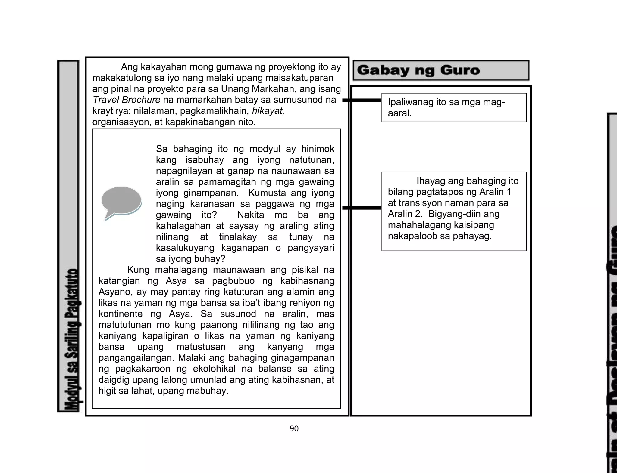 90
Ang kakayahan mong gumawa ng proyektong ito ay
makakatulong sa iyo nang malaki upang maisakatuparan
ang pinal na proyekto para sa Unang Markahan, ang isang
Travel Brochure na mamarkahan batay sa sumusunod na
kraytirya: nilalaman, pagkamalikhain, hikayat,
organisasyon, at kapakinabangan nito.
Sa bahaging ito ng modyul ay hinimok
kang isabuhay ang iyong natutunan,
napagnilayan at ganap na naunawaan sa
aralin sa pamamagitan ng mga gawaing
iyong ginampanan. Kumusta ang iyong
naging karanasan sa paggawa ng mga
gawaing ito? Nakita mo ba ang
kahalagahan at saysay ng araling ating
nilinang at tinalakay sa tunay na
kasalukuyang kaganapan o pangyayari
sa iyong buhay?
Kung mahalagang maunawaan ang pisikal na
katangian ng Asya sa pagbubuo ng kabihasnang
Asyano, ay may pantay ring katuturan ang alamin ang
likas na yaman ng mga bansa sa iba’t ibang rehiyon ng
kontinente ng Asya. Sa susunod na aralin, mas
matututunan mo kung paanong nililinang ng tao ang
kaniyang kapaligiran o likas na yaman ng kaniyang
bansa upang matustusan ang kanyang mga
pangangailangan. Malaki ang bahaging ginagampanan
ng pagkakaroon ng ekolohikal na balanse sa ating
daigdig upang lalong umunlad ang ating kabihasnan, at
higit sa lahat, upang mabuhay.
Ipaliwanag ito sa mga mag-
aaral.
Ihayag ang bahaging ito
bilang pagtatapos ng Aralin 1
at transisyon naman para sa
Aralin 2. Bigyang-diin ang
mahahalagang kaisipang
nakapaloob sa pahayag.
 
