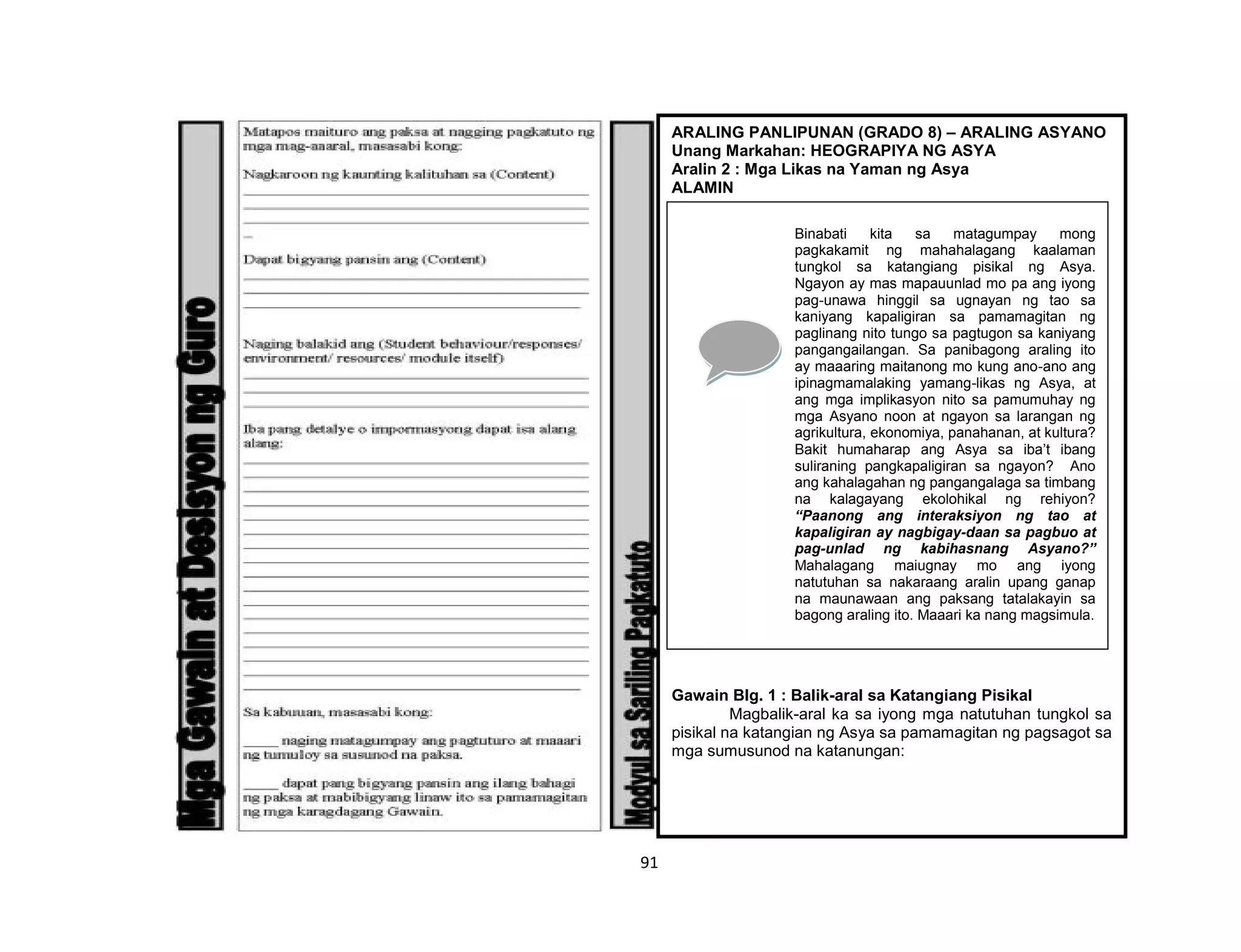 91
ARALING PANLIPUNAN (GRADO 8) – ARALING ASYANO
Unang Markahan: HEOGRAPIYA NG ASYA
Aralin 2 : Mga Likas na Yaman ng Asya
ALAMIN
Gawain Blg. 1 : Balik-aral sa Katangiang Pisikal
Magbalik-aral ka sa iyong mga natutuhan tungkol sa
pisikal na katangian ng Asya sa pamamagitan ng pagsagot sa
mga sumusunod na katanungan:
Binabati kita sa matagumpay mong
pagkakamit ng mahahalagang kaalaman
tungkol sa katangiang pisikal ng Asya.
Ngayon ay mas mapauunlad mo pa ang iyong
pag-unawa hinggil sa ugnayan ng tao sa
kaniyang kapaligiran sa pamamagitan ng
paglinang nito tungo sa pagtugon sa kaniyang
pangangailangan. Sa panibagong araling ito
ay maaaring maitanong mo kung ano-ano ang
ipinagmamalaking yamang-likas ng Asya, at
ang mga implikasyon nito sa pamumuhay ng
mga Asyano noon at ngayon sa larangan ng
agrikultura, ekonomiya, panahanan, at kultura?
Bakit humaharap ang Asya sa iba’t ibang
suliraning pangkapaligiran sa ngayon? Ano
ang kahalagahan ng pangangalaga sa timbang
na kalagayang ekolohikal ng rehiyon?
“Paanong ang interaksiyon ng tao at
kapaligiran ay nagbigay-daan sa pagbuo at
pag-unlad ng kabihasnang Asyano?”
Mahalagang maiugnay mo ang iyong
natutuhan sa nakaraang aralin upang ganap
na maunawaan ang paksang tatalakayin sa
bagong araling ito. Maaari ka nang magsimula.
 