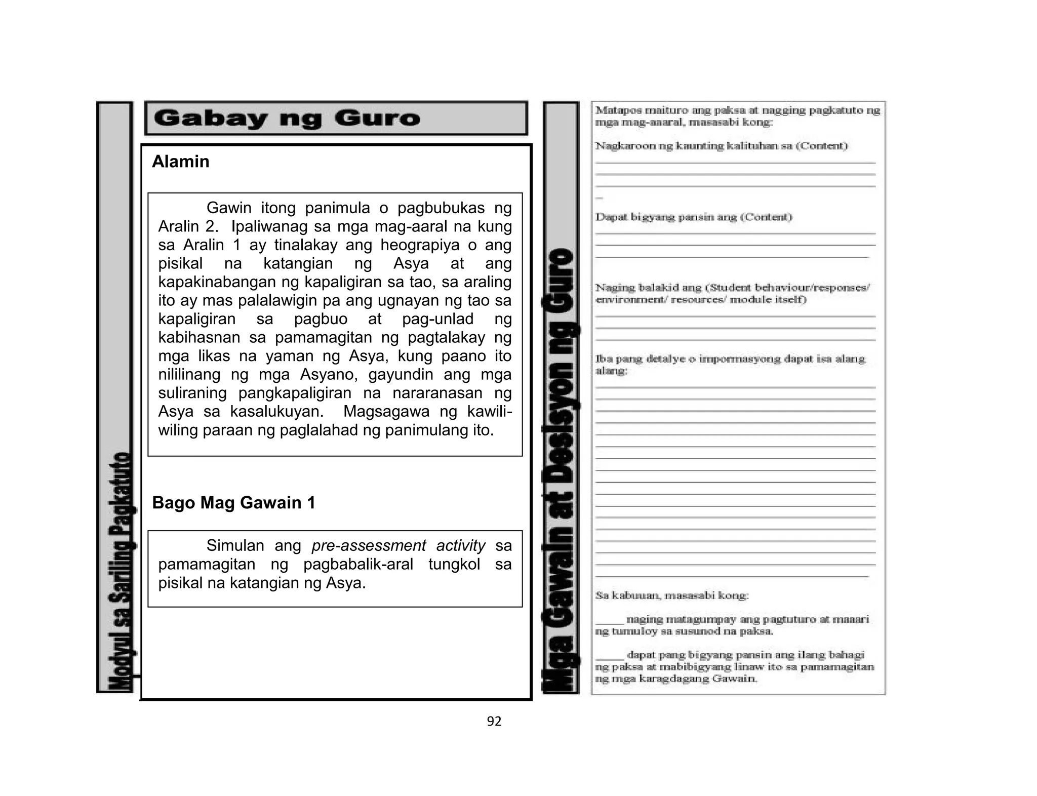 92
Alamin
Bago Mag Gawain 1
Gawin itong panimula o pagbubukas ng
Aralin 2. Ipaliwanag sa mga mag-aaral na kung
sa Aralin 1 ay tinalakay ang heograpiya o ang
pisikal na katangian ng Asya at ang
kapakinabangan ng kapaligiran sa tao, sa araling
ito ay mas palalawigin pa ang ugnayan ng tao sa
kapaligiran sa pagbuo at pag-unlad ng
kabihasnan sa pamamagitan ng pagtalakay ng
mga likas na yaman ng Asya, kung paano ito
nililinang ng mga Asyano, gayundin ang mga
suliraning pangkapaligiran na nararanasan ng
Asya sa kasalukuyan. Magsagawa ng kawili-
wiling paraan ng paglalahad ng panimulang ito.
Simulan ang pre-assessment activity sa
pamamagitan ng pagbabalik-aral tungkol sa
pisikal na katangian ng Asya.
 