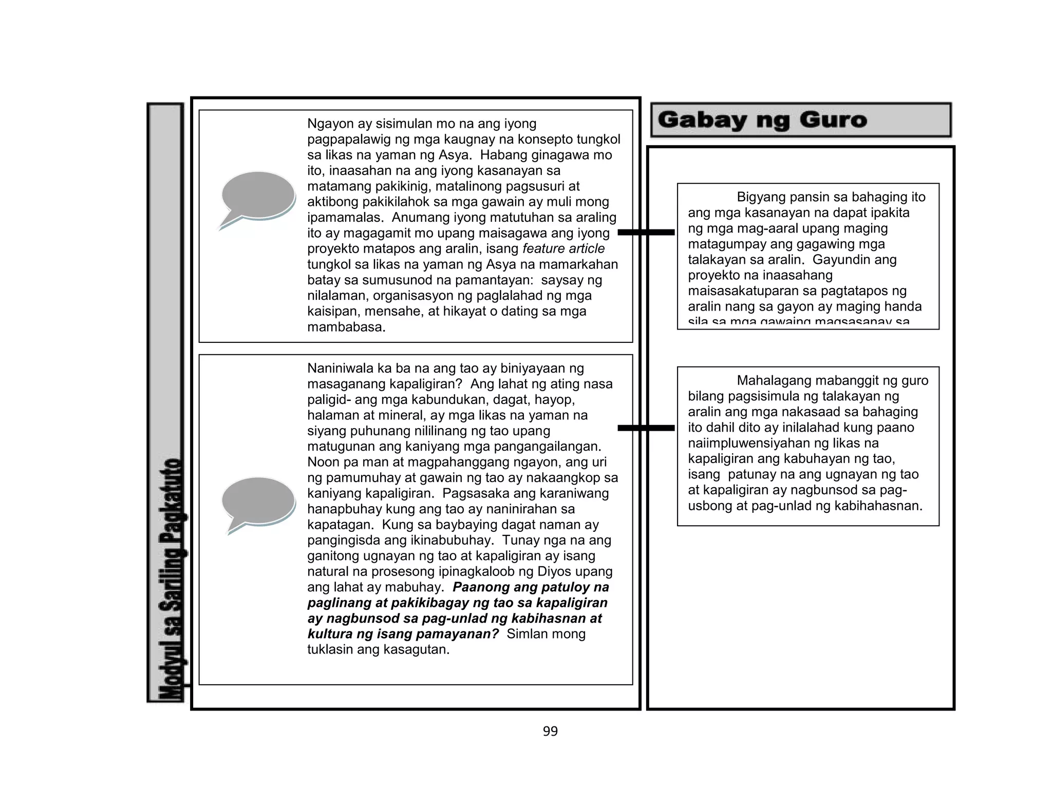 99
PAUNLARIN
Ngayon ay sisimulan mo na ang iyong
pagpapalawig ng mga kaugnay na konsepto tungkol
sa likas na yaman ng Asya. Habang ginagawa mo
ito, inaasahan na ang iyong kasanayan sa
matamang pakikinig, matalinong pagsusuri at
aktibong pakikilahok sa mga gawain ay muli mong
ipamamalas. Anumang iyong matutuhan sa araling
ito ay magagamit mo upang maisagawa ang iyong
proyekto matapos ang aralin, isang feature article
tungkol sa likas na yaman ng Asya na mamarkahan
batay sa sumusunod na pamantayan: saysay ng
nilalaman, organisasyon ng paglalahad ng mga
kaisipan, mensahe, at hikayat o dating sa mga
mambabasa.
Naniniwala ka ba na ang tao ay biniyayaan ng
masaganang kapaligiran? Ang lahat ng ating nasa
paligid- ang mga kabundukan, dagat, hayop,
halaman at mineral, ay mga likas na yaman na
siyang puhunang nililinang ng tao upang
matugunan ang kaniyang mga pangangailangan.
Noon pa man at magpahanggang ngayon, ang uri
ng pamumuhay at gawain ng tao ay nakaangkop sa
kaniyang kapaligiran. Pagsasaka ang karaniwang
hanapbuhay kung ang tao ay naninirahan sa
kapatagan. Kung sa baybaying dagat naman ay
pangingisda ang ikinabubuhay. Tunay nga na ang
ganitong ugnayan ng tao at kapaligiran ay isang
natural na prosesong ipinagkaloob ng Diyos upang
ang lahat ay mabuhay. Paanong ang patuloy na
paglinang at pakikibagay ng tao sa kapaligiran
ay nagbunsod sa pag-unlad ng kabihasnan at
kultura ng isang pamayanan? Simlan mong
tuklasin ang kasagutan.
Bigyang pansin sa bahaging ito
ang mga kasanayan na dapat ipakita
ng mga mag-aaral upang maging
matagumpay ang gagawing mga
talakayan sa aralin. Gayundin ang
proyekto na inaasahang
maisasakatuparan sa pagtatapos ng
aralin nang sa gayon ay maging handa
sila sa mga gawaing magsasanay sa
kanila para dito.
Mahalagang mabanggit ng guro
bilang pagsisimula ng talakayan ng
aralin ang mga nakasaad sa bahaging
ito dahil dito ay inilalahad kung paano
naiimpluwensiyahan ng likas na
kapaligiran ang kabuhayan ng tao,
isang patunay na ang ugnayan ng tao
at kapaligiran ay nagbunsod sa pag-
usbong at pag-unlad ng kabihahasnan.
 