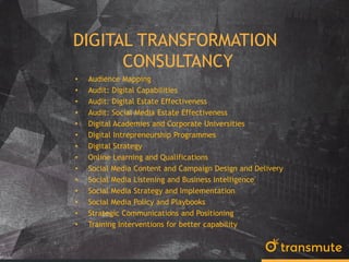 DIGITAL TRANSFORMATION
CONSULTANCY
• Audience Mapping
• Audit: Digital Capabilities
• Audit: Digital Estate Effectiveness
• Audit: Social Media Estate Effectiveness
• Digital Academies and Corporate Universities
• Digital Intrepreneurship Programmes
• Digital Strategy
• Online Learning and Qualifications
• Social Media Content and Campaign Design and Delivery
• Social Media Listening and Business Intelligence
• Social Media Strategy and Implementation
• Social Media Policy and Playbooks
• Strategic Communications and Positioning
• Training Interventions for better capability
 