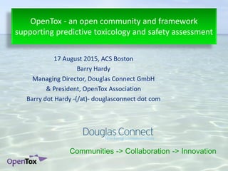 17 August 2015, ACS Boston
Barry Hardy
Managing Director, Douglas Connect GmbH
& President, OpenTox Association
Barry dot Hardy -(/at)- douglasconnect dot com
OpenTox - an open community and framework
supporting predictive toxicology and safety assessment
Communities -> Collaboration -> Innovation
 