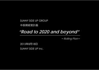 SUNNY SIDE UP GROUP
中長期経営計画
2015年8⽉18⽇
SUNNY SIDE UP Inc.
“Road to 2020 and beyond”
－Rolling Plan－
 