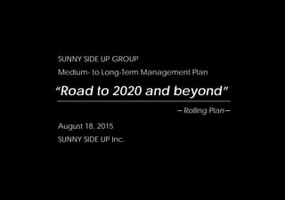 SUNNY SIDE UP GROUP
Medium- to Long-Term Management Plan
August 18, 2015
SUNNY SIDE UP Inc.
“Road to 2020 and beyond”
－Rolling Plan－
 