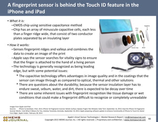 66
Apple’s Smart Sensor Technologies | Market Research Report | mr@memsjournal.com
Copyright 2015 MEMS Journal, Inc. | All rights reserved. | Proprietary and confidential. | www.memsjournal.com
A fingerprint sensor is behind the Touch ID feature in the
iPhone and iPad
Images from Apple and iFixit
Sources: iPhone 5s teardown, iFixit, 2013; iPhone 5S Fingerprint Scanner Details Surface; Sweaty Fingers Not Allowed, Daily Tech, September 16, 2014; How the iPhone 5S Fingerprint
Scanner Works—And What It Means For You, Andrew Tarantola, Gizmodo, September 10, 2013; Apple preparing software update to enhance functionality of iPhone 5s Touch ID, Daniel
Eran Dilger, Apple Insider, February 28, 2014
• What it is:
–CMOS chip using sensitive capacitance method
–Chip has an array of minuscule capacitive cells, each less
than a finger ridge wide, that consist of two conductor
plates separated by an insulating layer
• How it works:
–Senses fingerprint ridges and valleys and combines the
data to create an image of the print
–Apple says the sensor searches for vitality signs to ensure
that the finger is attached to the hand of a living person
–The technology is generally recognized as being leading
edge, but with some potential issues:
The capacitive technology offers advantages in image quality and in the coatings that the
sensor can image through as compared to optical, thermal and other solutions
There are questions about the durability; because the sensor insulation layer has to
endure sweat, sebum, water, and dirt, there is expected to be decay over time
There are some inherent issues with fingerprint recognition like tissue damage or wet
conditions that could make a fingerprint difficult to recognize or completely unreadable
 