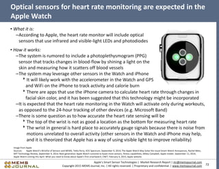 72
Apple’s Smart Sensor Technologies | Market Research Report | mr@memsjournal.com
Copyright 2015 MEMS Journal, Inc. | All rights reserved. | Proprietary and confidential. | www.memsjournal.com
Optical sensors for heart rate monitoring are expected in the
Apple Watch
• What it is:
–According to Apple, the heart rate monitor will include optical
sensors that use infrared and visible-light LEDs and photodiodes
• How it works:
–The system is rumored to include a photoplethysmogram (PPG)
sensor that tracks changes in blood-flow by shining a light on the
skin and measuring how it scatters off blood vessels
–The system may leverage other sensors in the Watch and iPhone
It will likely work with the accelerometer in the Watch and GPS
and WiFi on the iPhone to track activity and calorie burn
Image from Apple
Sources: Apple Watch's Wristful of Sensors and MEMS, Tekla Perry, IEEE Spectrum, September 9, 2014; The Apple Watch May Solve the Usual Smart-Watch Annoyances, Rachel Metz,
MIT Technology Review, September 9, 2014; Next-generation Apple Watch rumored to boast more sensors, fitness capabilities, Mikey Campbell, Apple Insider, September 11, 2014;
Apple Watch coming this April: What you need to know about Apple's first smartwatch, CNET, February 6, 2015; Apple website
There are apps that use the iPhone camera to calculate heart rate through changes in
facial skin color, and it has been suggested that this technology might be incorporated
–It is expected that the heart rate monitoring in the Watch will activate only during workouts,
as opposed to the 24-hour tracking of other devices (e.g. Microsoft Band)
–There is some question as to how accurate the heart rate sensing will be
The top of the wrist is not as good a location as the bottom for measuring heart rate
The wrist in general is hard place to accurately gauge signals because there is noise from
motions unrelated to overall activity (other sensors in the Watch and iPhone may help,
and it is theorized that Apple has a way of using visible light to improve reliability)
 