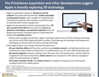 104
Apple’s Smart Sensor Technologies | Market Research Report | mr@memsjournal.com
Copyright 2015 MEMS Journal, Inc. | All rights reserved. | Proprietary and confidential. | www.memsjournal.com
• Apple has patented a design for 3D gesture control
software that works with PrimeSense’s motion and depth-
sensing optical sensors and is capable of recognizing and
translating user gestures (for example, a command could
be executed with a hand rising gesture)
• Apple has also patented a motion sensing system for a 3D
GUI concept for the iPhone that would use sensors to
determine and display a perspective projection of the 3D
display environment and detect gestures made above the
display with proximity sensors
The PrimeSense acquisition and other developments suggest
Apple is broadly exploring 3D technology
Image from Waak (not the Apple system)
Sources; Apple's secret plans for PrimeSense 3D tech hinted at by new itSeez3D iPad app, Daniel Eran Dilger, Apple Insider, July 11, 2014; New Apple Patent From PrimeSense Covers
Kinect-Style 3D Space Mapping, Darrell Etherington , Tech Crunch, December 9, 2014; Apple patent points to in-air 3D gesture UI for Apple TV, Mac and beyond, Mikey Campbell, Apple
Insider, January 13, 2015; Apple wins patent for 3D iPhone UI w/ motion gestures, reassigns PrimeSense 3D mapping patent, Jordan Kahn, 9 to 5 Mac, December 9, 2014; Apple patents
and other sources
–Rumors have emerged recently that Apple is working on glasses-free 3D iPhone display technology,
and, at the end of 2014, Apple had listed a number of job openings for developers with experience
developing on virtual reality and motion sensing technology
• Other Apple projects also include enhanced 3D experiences:
–3D user interface effects: GPS location, position (using motion sensors), and lighting conditions are
combined to create a better 3D experience in a mobile device (e.g. for more sophisticated gaming)
–3D virtual navigation: includes creating virtual 3D scenes from real-world scenes, and the ability to
navigate the 3D virtual environment; motion sensors track movement of the device to navigate or
create 3D representations of objects
–3D remote controller wands: Use motion sensors to recognize user gestures for zooming and
scrolling functions for media systems
 
