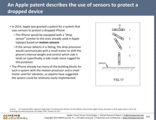 119
Apple’s Smart Sensor Technologies | Market Research Report | mr@memsjournal.com
Copyright 2015 MEMS Journal, Inc. | All rights reserved. | Proprietary and confidential. | www.memsjournal.com
An Apple patent describes the use of sensors to protect a
dropped device
• In 2014, Apple was granted a patent for a system that
uses sensors to protect a dropped iPhone
–The iPhone would be equipped with a “drop
sensor” (similar to the ones already used in Apple
laptops) based on motion sensors
–If the sensor detects it is falling, the drop processor
would communicate with a small motor to shift the
phone’s internal weight and control which side it
lands on (specifically, a side made more rugged for
this purpose)
• The iPhone already has many of the building blocks for
such a system with the motion processor and a small
motor used for vibration, so experts have suggested
the system could be relatively easily implemented
Sources: US Trademark Office Approves Apple Patent That Would Give iPhones Cat-Like Reflexes, Drew Prindle, Digital Trends, December 4, 2014; Apple patents mid-air flip
technology for protecting phones, Nic Healey, CNET, October 10, 2013
 