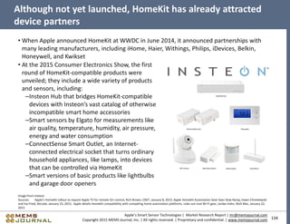 134
Apple’s Smart Sensor Technologies | Market Research Report | mr@memsjournal.com
Copyright 2015 MEMS Journal, Inc. | All rights reserved. | Proprietary and confidential. | www.memsjournal.com
Although not yet launched, HomeKit has already attracted
device partners
• When Apple announced HomeKit at WWDC in June 2014, it announced partnerships with
many leading manufacturers, including iHome, Haier, Withings, Philips, iDevices, Belkin,
Honeywell, and Kwikset
Image from Insteon
Sources: Apple's HomeKit rollout to require Apple TV for remote Siri control, Rich Brown, CNET, January 8, 2015; Apple HomeKit Automation Gear Sees Slow Ramp, Dawn Chmielewski
and Ina Fried, Recode, January 23, 2015; Apple details HomeKit compatibility with competing home automation platforms, rules out rival Wi-Fi gear, Jordan Kahn, 9to5 Mac, January 22,
2015
• At the 2015 Consumer Electronics Show, the first
round of HomeKit-compatible products were
unveiled; they include a wide variety of products
and sensors, including:
–Insteon Hub that bridges HomeKit-compatible
devices with Insteon’s vast catalog of otherwise
incompatible smart home accessories
–Smart sensors by Elgato for measurements like
air quality, temperature, humidity, air pressure,
energy and water consumption
–ConnectSense Smart Outlet, an Internet-
connected electrical socket that turns ordinary
household appliances, like lamps, into devices
that can be controlled via HomeKit
–Smart versions of basic products like lightbulbs
and garage door openers
 