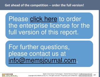 207
Apple’s Smart Sensor Technologies | Market Research Report | mr@memsjournal.com
Copyright 2015 MEMS Journal, Inc. | All rights reserved. | Proprietary and confidential. | www.memsjournal.com
Get ahead of the competition -- order the full version!
Please click here to order
the enterprise license for the
full version of this report.
For further questions,
please contact us at
info@memsjournal.com.
 