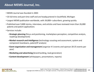 209
Apple’s Smart Sensor Technologies | Market Research Report | mr@memsjournal.com
Copyright 2015 MEMS Journal, Inc. | All rights reserved. | Proprietary and confidential. | www.memsjournal.com
About MEMS Journal, Inc.
• MEMS Journal was founded in 2003
• 35 full-time and part-time staff and are headquartered in Southfield, Michigan
• Largest MEMS publication worldwide, with 34,800+ subscribers, growing quickly
• Published over 9,800 stories, interviews, and articles and have reviewed more than 26,000
patents and patent applications
• Services include:
–Strategic planning (focus and positioning, marketplace perception, competitive analysis,
roadmap development)
–Market research and intelligence (technology scouting and assessment, system and
component teardowns, patent/IP analysis)
–Event organization and management (organize 4-5 events and sponsor 20-25 events per
year)
–Marketing and advertising (brand building, lead generation)
–Content development (whitepapers, presentations, reports)
 