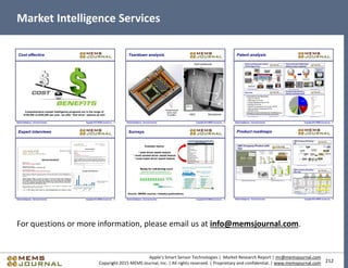 212
Apple’s Smart Sensor Technologies | Market Research Report | mr@memsjournal.com
Copyright 2015 MEMS Journal, Inc. | All rights reserved. | Proprietary and confidential. | www.memsjournal.com
Market Intelligence Services
For questions or more information, please email us at info@memsjournal.com.
 