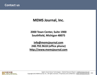 213
Apple’s Smart Sensor Technologies | Market Research Report | mr@memsjournal.com
Copyright 2015 MEMS Journal, Inc. | All rights reserved. | Proprietary and confidential. | www.memsjournal.com
Contact us
MEMS Journal, Inc.
2000 Town Center, Suite 1900
Southfield, Michigan 48075
info@memsjournal.com
248.792.9618 (office phone)
http://www.memsjournal.com
 