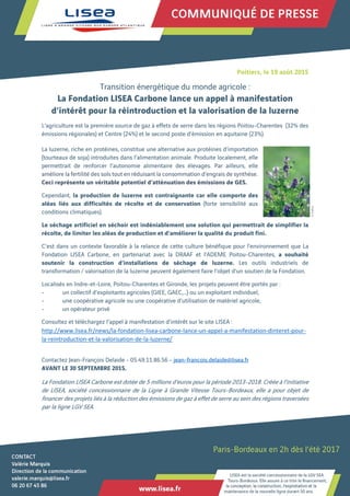  
 
 
 
Poitiers, le 19 août 2015
Transition énergétique du monde agricole :
La Fondation LISEA Carbone lance un appel à manifestation
d’intérêt pour la réintroduction et la valorisation de la luzerne
L’agriculture est la première source de gaz à effets de serre dans les régions Poitou-Charentes (32% des
émissions régionales) et Centre (24%) et le second poste d’émission en aquitaine (23%).
La luzerne, riche en protéines, constitue une alternative aux protéines d’importation
(tourteaux de soja) introduites dans l’alimentation animale. Produite localement, elle
permettrait de renforcer l’autonomie alimentaire des élevages. Par ailleurs, elle
améliore la fertilité des sols tout en réduisant la consommation d’engrais de synthèse.
Ceci représente un véritable potentiel d’atténuation des émissions de GES.
Cependant, la production de luzerne est contraignante car elle comporte des
aléas liés aux difficultés de récolte et de conservation (forte sensibilité aux
conditions climatiques).
Le séchage artificiel en séchoir est indéniablement une solution qui permettrait de simplifier la
récolte, de limiter les aléas de production et d’améliorer la qualité du produit fini.
C’est dans un contexte favorable à la relance de cette culture bénéfique pour l’environnement que La
Fondation LISEA Carbone, en partenariat avec la DRAAF et l’ADEME Poitou-Charentes, a souhaité
soutenir la construction d’installations de séchage de luzerne. Les outils industriels de
transformation / valorisation de la luzerne peuvent également faire l’objet d’un soutien de la Fondation.
Localisés en Indre-et-Loire, Poitou-Charentes et Gironde, les projets peuvent être portés par :
- un collectif d’exploitants agricoles (GIEE, GAEC,…) ou un exploitant individuel,
- une coopérative agricole ou une coopérative d’utilisation de matériel agricole,
- un opérateur privé
Consultez et téléchargez l’appel à manifestation d’intérêt sur le site LISEA :
http://www.lisea.fr/news/la‐fondation‐lisea‐carbone‐lance‐un‐appel‐a‐manifestation‐dinteret‐pour‐
la‐reintroduction‐et‐la‐valorisation‐de‐la‐luzerne/
Contactez Jean-François Delaide - 05.49.11.86.56 - jean-francois.delaide@lisea.fr
AVANT LE 30 SEPTEMBRE 2015.
La Fondation LISEA Carbone est dotée de 5 millions d’euros pour la période 2013-2018. Créée à l’initiative
de LISEA, société concessionnaire de la Ligne à Grande Vitesse Tours-Bordeaux, elle a pour objet de
financer des projets liés à la réduction des émissions de gaz à effet de serre au sein des régions traversées
par la ligne LGV SEA.
 
 
 
 