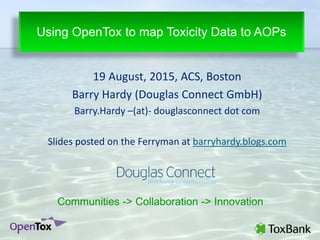19 August, 2015, ACS, Boston
Barry Hardy (Douglas Connect GmbH)
Barry.Hardy –(at)- douglasconnect dot com
Slides posted on the Ferryman at barryhardy.blogs.com
Using OpenTox to map Toxicity Data to AOPs
Communities -> Collaboration -> Innovation
 