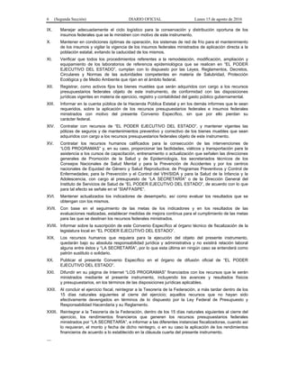 6 (Segunda Sección) DIARIO OFICIAL Lunes 15 de agosto de 2016
IX. Manejar adecuadamente el ciclo logístico para la conservación y distribución oportuna de los
insumos federales que se le ministren con motivo de este instrumento.
X. Mantener en condiciones óptimas de operación, los sistemas de red de frío para el mantenimiento
de los insumos y vigilar la vigencia de los insumos federales ministrados de aplicación directa a la
población estatal, evitando la caducidad de los mismos.
XI. Verificar que todos los procedimientos referentes a la remodelación, modificación, ampliación y
equipamiento de los laboratorios de referencia epidemiológica que se realicen en “EL PODER
EJECUTIVO DEL ESTADO”, cumplan con lo dispuesto por las Leyes, Reglamentos, Decretos,
Circulares y Normas de las autoridades competentes en materia de Salubridad, Protección
Ecológica y de Medio Ambiente que rijan en el ámbito federal.
XII. Registrar, como activos fijos los bienes muebles que serán adquiridos con cargo a los recursos
presupuestarios federales objeto de este instrumento, de conformidad con las disposiciones
jurídicas vigentes en materia de ejercicio, registro y contabilidad del gasto público gubernamental.
XIII. Informar en la cuenta pública de la Hacienda Pública Estatal y en los demás informes que le sean
requeridos, sobre la aplicación de los recursos presupuestarios federales e insumos federales
ministrados con motivo del presente Convenio Específico, sin que por ello pierdan su
carácter federal.
XIV. Contratar con recursos de “EL PODER EJECUTIVO DEL ESTADO”, y mantener vigentes las
pólizas de seguros y de mantenimientos preventivo y correctivo de los bienes muebles que sean
adquiridos con cargo a los recursos presupuestarios federales objeto de este instrumento.
XV. Contratar los recursos humanos calificados para la consecución de las intervenciones de
“LOS PROGRAMAS” y, en su caso, proporcionar las facilidades, viáticos y transportación para la
asistencia a los cursos de capacitación, entrenamiento o actualización que señalen las direcciones
generales de Promoción de la Salud y de Epidemiología, los secretariados técnicos de los
Consejos Nacionales de Salud Mental y para la Prevención de Accidentes y por los centros
nacionales de Equidad de Género y Salud Reproductiva; de Programas Preventivos y Control de
Enfermedades; para la Prevención y el Control del VIH/SIDA y para la Salud de la Infancia y la
Adolescencia, con cargo al presupuesto de “LA SECRETARÍA” o de la Dirección General del
Instituto de Servicios de Salud de “EL PODER EJECUTIVO DEL ESTADO”, de acuerdo con lo que
para tal efecto se señale en el “SIAFFASPE”.
XVI. Mantener actualizados los indicadores de desempeño, así como evaluar los resultados que se
obtengan con los mismos.
XVII. Con base en el seguimiento de las metas de los indicadores y en los resultados de las
evaluaciones realizadas, establecer medidas de mejora continua para el cumplimiento de las metas
para las que se destinan los recursos federales ministrados.
XVIII. Informar sobre la suscripción de este Convenio Específico al órgano técnico de fiscalización de la
legislatura local en “EL PODER EJECUTIVO DEL ESTADO”.
XIX. Los recursos humanos que requiera para la ejecución del objeto del presente instrumento,
quedarán bajo su absoluta responsabilidad jurídica y administrativa y no existirá relación laboral
alguna entre éstos y “LA SECRETARÍA”, por lo que esta última en ningún caso se entenderá como
patrón sustituto o solidario.
XX. Publicar el presente Convenio Específico en el órgano de difusión oficial de “EL PODER
EJECUTIVO DEL ESTADO”.
XXI. Difundir en su página de Internet “LOS PROGRAMAS” financiados con los recursos que le serán
ministrados mediante el presente instrumento, incluyendo los avances y resultados físicos
y presupuestarios, en los términos de las disposiciones jurídicas aplicables.
XXII. Al concluir el ejercicio fiscal, reintegrar a la Tesorería de la Federación, a más tardar dentro de los
15 días naturales siguientes al cierre del ejercicio; aquellos recursos que no hayan sido
efectivamente devengados en términos de lo dispuesto por la Ley Federal de Presupuesto y
Responsabilidad Hacendaria y su Reglamento.
XXIII. Reintegrar a la Tesorería de la Federación, dentro de los 15 días naturales siguientes al cierre del
ejercicio, los rendimientos financieros que generen los recursos presupuestarios federales
ministrados por “LA SECRETARÍA”, e informar a las diferentes instancias fiscalizadoras, cuando así
lo requieran, el monto y fecha de dicho reintegro, o en su caso la aplicación de los rendimientos
financieros de acuerdo a lo establecido en la cláusula cuarta del presente instrumento.
…
 