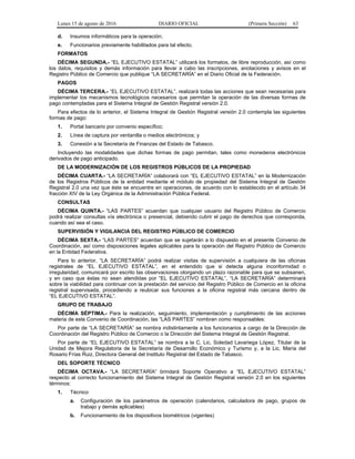 Lunes 15 de agosto de 2016 DIARIO OFICIAL (Primera Sección) 63
d. Insumos informáticos para la operación;
e. Funcionarios previamente habilitados para tal efecto.
FORMATOS
DÉCIMA SEGUNDA.- “EL EJECUTIVO ESTATAL” utilizará los formatos, de libre reproducción, así como
los datos, requisitos y demás información para llevar a cabo las inscripciones, anotaciones y avisos en el
Registro Público de Comercio que publique “LA SECRETARÍA” en el Diario Oficial de la Federación.
PAGOS
DÉCIMA TERCERA.- “EL EJECUTIVO ESTATAL”, realizará todas las acciones que sean necesarias para
implementar los mecanismos tecnológicos necesarios que permitan la operación de las diversas formas de
pago contempladas para el Sistema Integral de Gestión Registral versión 2.0.
Para efectos de lo anterior, el Sistema Integral de Gestión Registral versión 2.0 contempla las siguientes
formas de pago:
1. Portal bancario por convenio específico;
2. Línea de captura por ventanilla o medios electrónicos; y
3. Conexión a la Secretaría de Finanzas del Estado de Tabasco.
Incluyendo las modalidades que dichas formas de pago permitan, tales como monederos electrónicos
derivados de pago anticipado.
DE LA MODERNIZACIÓN DE LOS REGISTROS PÚBLICOS DE LA PROPIEDAD
DÉCIMA CUARTA.- “LA SECRETARÍA” colaborará con “EL EJECUTIVO ESTATAL” en la Modernización
de los Registros Públicos de la entidad mediante el módulo de propiedad del Sistema Integral de Gestión
Registral 2.0 una vez que éste se encuentre en operaciones, de acuerdo con lo establecido en el artículo 34
fracción XIV de la Ley Orgánica de la Administración Pública Federal.
CONSULTAS
DÉCIMA QUINTA.- “LAS PARTES” acuerdan que cualquier usuario del Registro Público de Comercio
podrá realizar consultas vía electrónica o presencial, debiendo cubrir el pago de derechos que corresponda,
cuando así sea el caso.
SUPERVISIÓN Y VIGILANCIA DEL REGISTRO PÚBLICO DE COMERCIO
DÉCIMA SEXTA.- “LAS PARTES” acuerdan que se sujetarán a lo dispuesto en el presente Convenio de
Coordinación, así como disposiciones legales aplicables para la operación del Registro Público de Comercio
en la Entidad Federativa.
Para lo anterior, “LA SECRETARÍA” podrá realizar visitas de supervisión a cualquiera de las oficinas
registrales de “EL EJECUTIVO ESTATAL”, en el entendido que si detecta alguna inconformidad o
irregularidad, comunicará por escrito las observaciones otorgando un plazo razonable para que se subsanen,
y en caso que éstas no sean atendidas por “EL EJECUTIVO ESTATAL”, “LA SECRETARÍA” determinará
sobre la viabilidad para continuar con la prestación del servicio del Registro Público de Comercio en la oficina
registral supervisada, procediendo a reubicar sus funciones a la oficina registral más cercana dentro de
“EL EJECUTIVO ESTATAL”.
GRUPO DE TRABAJO
DÉCIMA SÉPTIMA.- Para la realización, seguimiento, implementación y cumplimiento de las acciones
materia de este Convenio de Coordinación, las “LAS PARTES” nombran como responsables:
Por parte de “LA SECRETARÍA” se nombra indistintamente a los funcionarios a cargo de la Dirección de
Coordinación del Registro Público de Comercio o la Dirección del Sistema Integral de Gestión Registral.
Por parte de “EL EJECUTIVO ESTATAL” se nombra a la C. Lic. Soledad Lavariega López, Titular de la
Unidad de Mejora Regulatoria de la Secretaría de Desarrollo Económico y Turismo y, a la Lic. María del
Rosario Frías Ruiz, Directora General del Instituto Registral del Estado de Tabasco.
DEL SOPORTE TÉCNICO
DÉCIMA OCTAVA.- “LA SECRETARÍA” brindará Soporte Operativo a “EL EJECUTIVO ESTATAL”
respecto al correcto funcionamiento del Sistema Integral de Gestión Registral versión 2.0 en los siguientes
términos:
1. Técnico
a. Configuración de los parámetros de operación (calendarios, calculadora de pago, grupos de
trabajo y demás aplicables)
b. Funcionamiento de los dispositivos biométricos (vigentes)
 