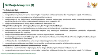 Kementerian Koordinator Bidang Kemaritiman dan Investasi Republik Indonesia 11
SK Pokja Mangrove (2)
Tim Kerja terdiri dari:
Bidang Rehabilitasi Mangrove bertugas:
a. mengoordinasikan penyusunan laporan monitoring dan evaluasi hasil pelaksanaan kegiatan dan menyampaikan kepada Tim Pelaksana;
b. mengkaji dan menginventarisasi peraturan terkait pengelolaan mangrove;
c. menyosialisasikan dan melaksanakan Roadmap pengelolaan Mangrove Nasional yang terkoordinasi antara kementerian/lembaga terkait,
pemerintah daerah, privat sektor, mitra strategis pembangunan, serta masyarakat; dan
d. menyusun dan melaksanakan strategi, kajian, dan kebijakan terkait karbon biru.
Bidang Pendanaan, Penguatan Kelembagaan, Pengawasan, dan Penegakan Hukum bertugas:
a. mengoordinasikan dan memfasilitasi kebijakan, strategi, program, dan indikator kinerja pengelolaan mangrove;
b. mengoordinasikan dan memfasilitasi pelaksanaan kegiatan yang menyangkut perencanaan, pengelolaan, pembinaan, pengendalian,
pengawasan, pelaporan dan sosialisasi;
c. menyusun dan mengusulkan rencana dan jadwal koordinasi kegiatan kepada Tim Pelaksana;
d. mendorong pengaktifan kembali KKMD yang sudah terbentuk dan mendorong pembentukan KKMD di Provinsi yang belum terbentuk dengan
koordinasi dari Kementerian Dalam Negeri;
e. melaksanakan dan meningkatkan kerja sama dengan mitra strategis nasional dan internasional; dan
f. mengoordinasikan pelaksanaan identifikasi, inventarisasi dan penyelesaian permasalahan terkait ekosistem mangrove.
Bidang Monitoring, Evaluasi, Penelitian, dan Pengembangan bertugas:
a. memberikan usulan rekomendasi kebijakan yang disertai dengan data dukung terkait kepada Tim Pelaksana; dan
b. mengoordinasikan penyusunan laporan monitoring dan evaluasi hasil pelaksanaan kegiatan dan menyampaikan kepada Tim Pelaksana.
 