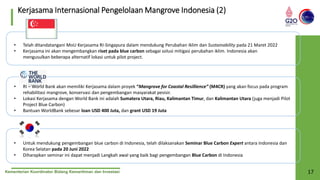 Kementerian Koordinator Bidang Kemaritiman dan Investasi 17
Kerjasama Internasional Pengelolaan Mangrove Indonesia (2)
• Telah ditandatangani MoU Kerjasama RI-Singapura dalam mendukung Perubahan Iklim dan Sustainability pada 21 Maret 2022
• Kerjasama ini akan mengembangkan riset pada blue carbon sebagai solusi mitigasi perubahan iklim. Indonesia akan
mengusulkan beberapa alternatif lokasi untuk pilot project.
• RI – World Bank akan memiliki Kerjasama dalam proyek “Mangrove for Coastal Resillience” (M4CR) yang akan focus pada program
rehabilitasi mangrove, konservasi dan pengembangan masyarakat pesisir.
• Lokasi Kerjasama dengan World Bank ini adalah Sumatera Utara, Riau, Kalimantan Timur, dan Kalimantan Utara (juga menjadi Pilot
Project Blue Carbon)
• Bantuan WorldBank sebesar loan USD 400 Juta, dan grant USD 19 Juta
• Untuk mendukung pengembangan blue carbon di Indonesia, telah dilaksanakan Seminar Blue Carbon Expert antara Indonesia dan
Korea Selatan pada 20 Juni 2022
• Diharapkan seminar ini dapat menjadi Langkah awal yang baik bagi pengembangan Blue Carbon di Indonesia
 