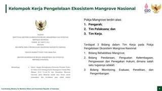 Coordinating Ministry for Maritime Affairs and Investment Republic of Indonesia 8
Kelompok Kerja Pengelolaan Ekosistem Mangrove Nasional
Terdapat 3 Bidang dalam Tim Kerja pada Pokja
Pengelolaan Ekosistem Mangrove Nasional:
1. Bidang Rehabilitasi Mangrove;
2. Bidang Pendanaan, Penguatan Kelembagaan,
Pengawasan dan Penegakan Hukum, dimana salah
satu tugasnya adalah:
3. Bidang Monitoring, Evaluasi, Penelitian, dan
Pengembangan.
Pokja Mangrove terdiri atas:
1. Pengarah;
2. Tim Pelaksana; dan
3. Tim Kerja.
 