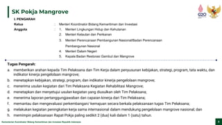 Kementerian Koordinator Bidang Kemaritiman dan Investasi Republik Indonesia 9
SK Pokja Mangrove
Tugas Pengarah:
a. memberikan arahan kepada Tim Pelaksana dan Tim Kerja dalam penyusunan kebijakan, strategi, program, tata waktu, dan
indikator kinerja pengelolaan mangrove;
b. menetapkan kebijakan, strategi, program, dan indikator kinerja pengelolaan mangrove;
c. menerima usulan kegiatan dari Tim Pelaksana Kegiatan Rehabilitasi Mangrove;
d. menetapkan dan menyetujui usulan kegiatan yang diusulkan oleh Tim Pelaksana;
e. menerima laporan pertanggungjawaban dan capaian kinerja dari Tim Pelaksana;
f. memantau dan mengevaluasi perkembangan/ kemajuan secara berkala pelaksanaan tugas Tim Pelaksana;
g. melakukan kegiatan peningkatan kerja sama internasional dalam mendukung pengelolaan mangrove nasional; dan
h. memimpin pelaksanaan Rapat Pokja paling sedikit 2 (dua) kali dalam 1 (satu) tahun.
I. PENGARAH
Ketua : Menteri Koordinator Bidang Kemaritiman dan Investasi
Anggota : 1. Menteri Lingkungan Hidup dan Kehutanan
2. Menteri Kelautan dan Perikanan
3. Menteri Perencanaan Pembangunan Nasional/Badan Perencanaan
Pembangunan Nasional
4. Menteri Dalam Negeri
5. Kepala Badan Restorasi Gambut dan Mangrove
 