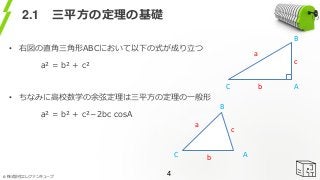 © 株式会社エレファンキューブ
2.1 三平方の定理の基礎
• 右図の直角三角形ABCにおいて以下の式が成り立つ
a² = b² + c²
• ちなみに高校数学の余弦定理は三平方の定理の一般形
a² = b² + c²－2bc cosA
4
AC
B
AC
B
a
b
c
a
b
c
 