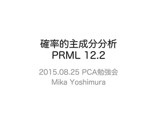確率的主成分分析
PRML 12.2
2015.08.25 PCA勉強会
Mika Yoshimura
 