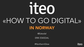 IN NORWAY
«HOW TO GO DIGITAL»
ERIK ESKEDAL
@Eskedal
#NorthernGlow
 