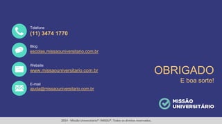 11
OBRIGADO
E boa sorte!
(11) 3474 1770
escolas.missaouniversitario.com.br
www.missaouniversitario.com.br
ajuda@missaouniversitario.com.br
Telefone
Blog
Website
E-mail
2014 - Missão Universitário® l MISSU®. Todos os direitos reservados.
 