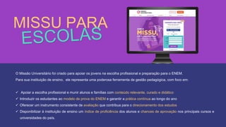 O Missão Universitário foi criado para apoiar os jovens na escolha profissional e preparação para o ENEM.
Para sua instituição de ensino, ele representa uma poderosa ferramenta de gestão pedagógica, com foco em:
 Apoiar a escolha profissional e munir alunos e famílias com conteúdo relevante, curado e didático
 Introduzir os estudantes ao modelo de prova do ENEM e garantir a prática contínua ao longo do ano
 Oferecer um instrumento consistente de avaliação que contribua para o direcionamento dos estudos
 Disponibilizar à instituição de ensino um índice de proficiência dos alunos e chances de aprovação nos principais cursos e
universidades do país.
MISSU PARA
 