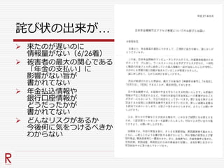 詫び状の出来が…
 来たのが遅いのに
情報量がない（6/26着）
 被害者の最大の関心である
「年金の支払い」に
影響がない旨が
書かれてない
 年金払込情報や
銀行口座情報が
どうだったかが
書かれてない
 どんなリスクがあるか
今後何に気をつけるべきか
わからない
 