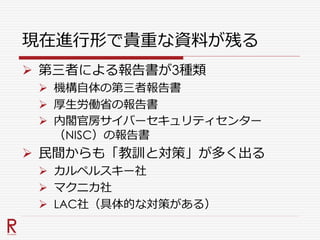 現在進行形で貴重な資料が残る
 第三者による報告書が3種類
 機構自体の第三者報告書
 厚生労働省の報告書
 内閣官房サイバーセキュリティセンター
（NISC）の報告書
 民間からも「教訓と対策」が多く出る
 カルペルスキー社
 マクニカ社
 LAC社（具体的な対策がある）
 