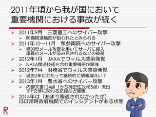 2011年頃から我が国において
重要機関における事故が続く
 2011年9月 三菱重工へのサイバー攻撃
 防衛関連機密が狙われたとみられる
 2011年10～11月 衆参両院へのサイバー攻撃
 標的型メール攻撃を用いてサーバに侵入
議員のメールが盗み見されるなどの被害
 2012年1月 JAXAでウィルス感染発覚
 NASA関連技術を含む重要機密が漏洩
 2012年7月 財務省でウィルス感染発覚
 過去2年にわたって継続的に情報漏えい？
 2013年1月 農水省へのサイバー攻撃
 内部文書124点（うち機密性2が85点）流出
TPP交渉に関わる記録など漏洩
 2014年は（あまり報道されなかったが）
ほぼ常時政府機関でのインシデントがある状態
 