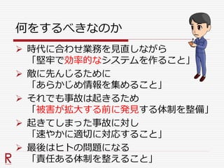 何をするべきなのか
 時代に合わせ業務を見直しながら
「堅牢で効率的なシステムを作ること」
 敵に先んじるために
「あらかじめ情報を集めること」
 それでも事故は起きるため
「被害が拡大する前に発見する体制を整備」
 起きてしまった事故に対し
「速やかに適切に対応すること」
 最後はヒトの問題になる
「責任ある体制を整えること」
 