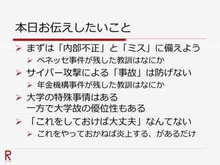 本日お伝えしたいこと
 まずは「内部不正」と「ミス」に備えよう
 ベネッセ事件が残した教訓はなにか
 サイバー攻撃による「事故」は防げない
 年金機構事件が残した教訓はなにか
 大学の特殊事情はある
一方で大学故の優位性もある
 「これをしておけば大丈夫」なんてない
 これをやっておかねば炎上する、があるだけ
 