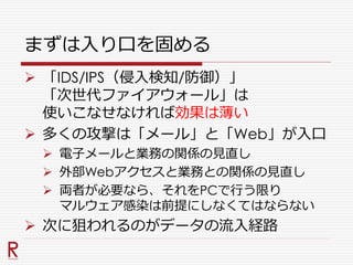 まずは入り口を固める
 「IDS/IPS（侵入検知/防御）」
「次世代ファイアウォール」は
使いこなせなければ効果は薄い
 多くの攻撃は「メール」と「Web」が入口
 電子メールと業務の関係の見直し
 外部Webアクセスと業務との関係の見直し
 両者が必要なら、それをPCで行う限り
マルウェア感染は前提にしなくてはならない
 次に狙われるのがデータの流入経路
 