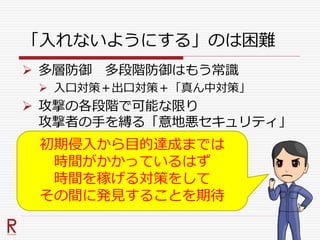 「入れないようにする」のは困難
 多層防御 多段階防御はもう常識
 入口対策＋出口対策＋「真ん中対策」
 攻撃の各段階で可能な限り
攻撃者の手を縛る「意地悪セキュリティ」
初期侵入から目的達成までは
時間がかかっているはず
時間を稼げる対策をして
その間に発見することを期待
 