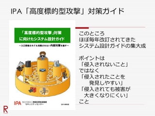 IPA「高度標的型攻撃」対策ガイド
このところ
ほぼ毎年改訂されてきた
システム設計ガイドの集大成
ポイントは
「侵入されないこと」
ではなく
「侵入されたことを
発見しやすい」
「侵入されても被害が
大きくなりにくい」
こと
 