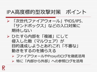 IPA高度標的型攻撃対策 ポイント
 「次世代ファイアウォール」やIDS/IPS、
「サンドボックス」などの入口対策に
期待しない
 ひたすら内部を「複雑」にして
侵入した敵（マルウェア）が
目的達成しようとあれこれ「不審な」
動きをするのを捕らえる
 ファイアウォールやProxyのログを徹底活用
 特に「内部から外部」への参照ログを活用
 