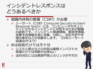 インシデントレスポンスは
どうあるべきか
 組織内体制の整備（CSIRT）が必要
 シーサート（CSIRT: Computer Security Incident
Response Team）とは、コンピュータセキュリ
ティにかかるインシデントに対処するための組織
の総称です。インシデント関連情報、脆弱性情報、
攻撃予兆情報を常に収集、分析し、対応方針や手
順の策定などの活動をします。（日本シーサート
協議会HPより）
 IRは技術だけでは不十分
 システム停止などの対処は業務インパクト大
現場だけでは判断が出来ない
 法的対応には法務部門等とのリンクが不可欠
 
