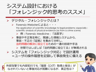 システム設計における
「フォレンジック的思考のススメ」
 デジタル・フォレンジックとは？
 Forensic:Websterによると・・・
the application of scientific knowledge to legal problems; especially :
scientific analysis of physical evidence (as from a crime scene)
 例：Forensic Medicine : 「法医学」
 事故や不正発生時に、関連した情報システムから、
事故・不正の『証拠』を集めて分析し、
法的問題の解決に役立てるための一連の技術や手法
 世間ではしばしば「法的問題に役立てる」が無視される
 システムを「フォレンジック対応」で設計運用
＝ユーザの操作履歴を記録して事故発生に備える
外部攻撃でも内部犯行でも「履歴（ログ）取得と保全」が
なされていないと事後対応が困難になるが、真正性は？
 