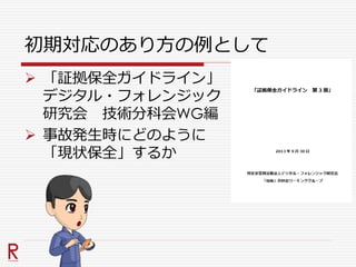 初期対応のあり方の例として
 「証拠保全ガイドライン」
デジタル・フォレンジック
研究会 技術分科会WG編
 事故発生時にどのように
「現状保全」するか
 