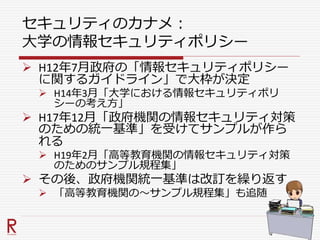 セキュリティのカナメ：
大学の情報セキュリティポリシー
 H12年7月政府の「情報セキュリティポリシー
に関するガイドライン」で大枠が決定
 H14年3月「大学における情報セキュリティポリ
シーの考え方」
 H17年12月「政府機関の情報セキュリティ対策
のための統一基準」を受けてサンプルが作ら
れる
 H19年2月「高等教育機関の情報セキュリティ対策
のためのサンプル規程集」
 その後、政府機関統一基準は改訂を繰り返す
 「高等教育機関の～サンプル規程集」も追随
 