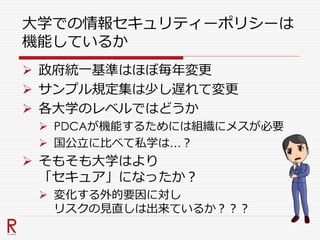 大学での情報セキュリティーポリシーは
機能しているか
 政府統一基準はほぼ毎年変更
 サンプル規定集は少し遅れて変更
 各大学のレベルではどうか
 PDCAが機能するためには組織にメスが必要
 国公立に比べて私学は…？
 そもそも大学はより
「セキュア」になったか？
 変化する外的要因に対し
リスクの見直しは出来ているか？？？
 