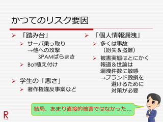かつてのリスク要因
 「踏み台」
 サーバ乗っ取り
→他への攻撃
SPAMばらまき
 Bot植え付け
 学生の「悪さ」
 著作権違反事案など
 「個人情報漏洩」
 多くは事故
（紛失＆盗難）
 被害実態はとにかく
報道＆世論は
漏洩件数に敏感
→ブランド毀損を
避けるために
対策が必要
結局、あまり直接的被害ではなかった…
 