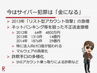 今はサイバー犯罪は「金になる」
 2013年「リスト型アカウント攻撃」の急増
 ネットバンキング等を狙った不正送金激増
 2012年 64件 4800万円
2013年 1315件 14億円
2014年 1876件 29億円
 特に法人向け口座が狙われる
 マルウェアの高度化
 詐欺手口の多様化
 SNSアカウント乗っ取りによる詐欺など
 